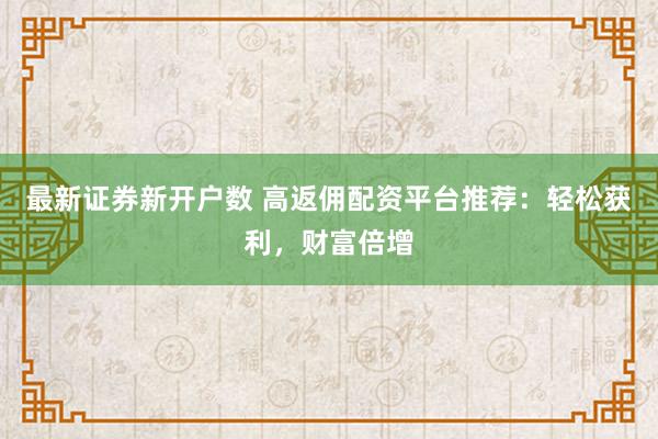 最新证券新开户数 高返佣配资平台推荐：轻松获利，财富倍增