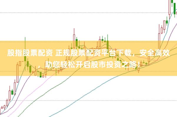 股指股票配资 正规股票配资平台下载，安全高效，助您轻松开启股市投资之路！