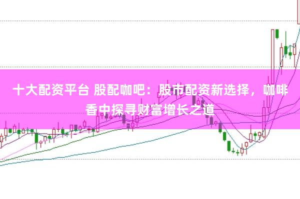 十大配资平台 股配咖吧：股市配资新选择，咖啡香中探寻财富增长之道