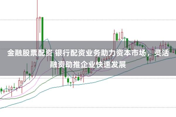 金融股票配资 银行配资业务助力资本市场，灵活融资助推企业快速发展