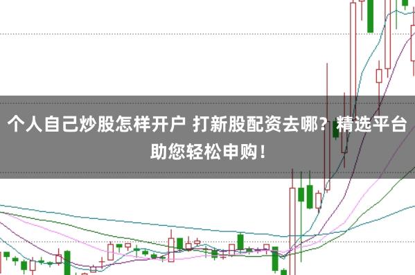 个人自己炒股怎样开户 打新股配资去哪？精选平台助您轻松申购！