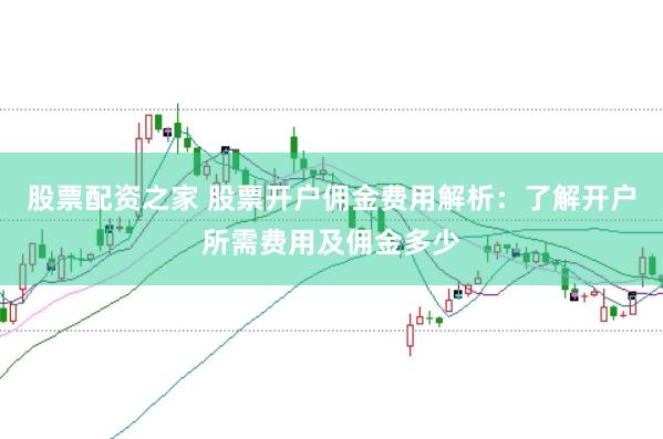 股票配资之家 股票开户佣金费用解析：了解开户所需费用及佣金多少