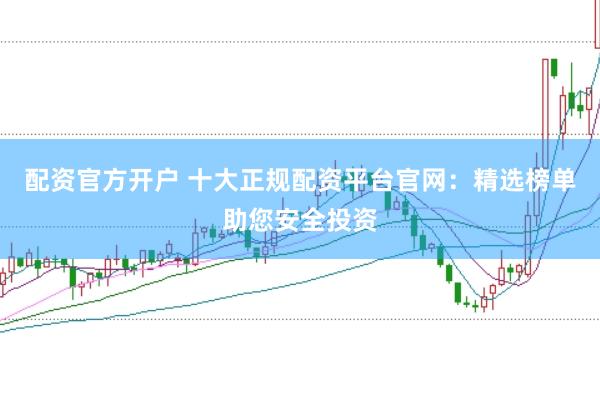 配资官方开户 十大正规配资平台官网：精选榜单助您安全投资