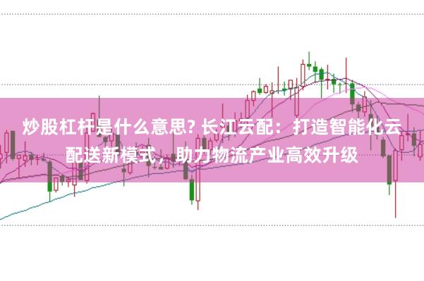 炒股杠杆是什么意思? 长江云配：打造智能化云配送新模式，助力物流产业高效升级