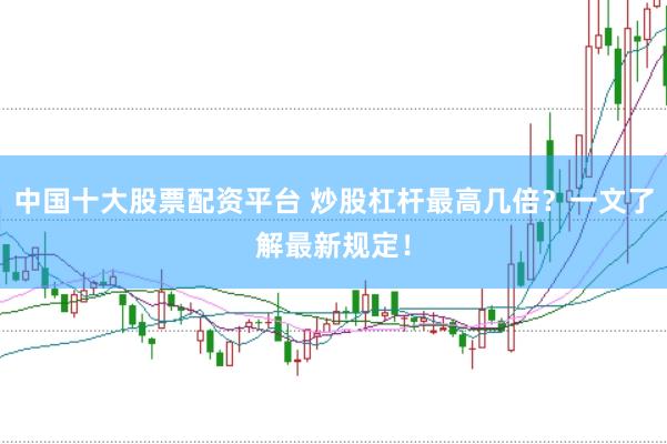 中国十大股票配资平台 炒股杠杆最高几倍？一文了解最新规定！