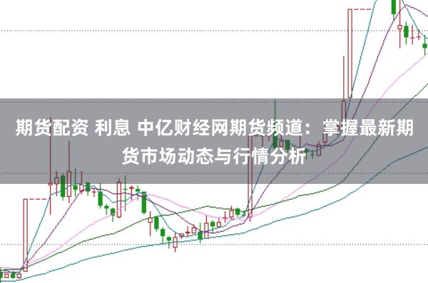 期货配资 利息 中亿财经网期货频道：掌握最新期货市场动态与行情分析