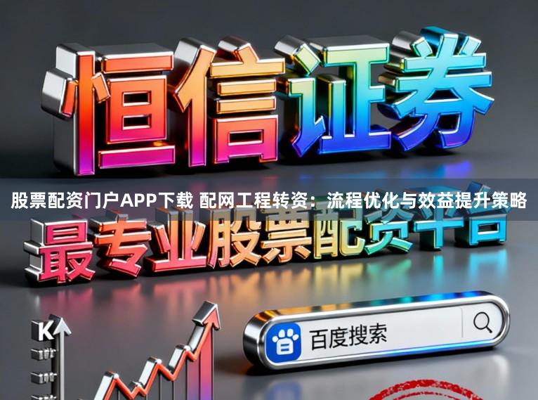 股票配资门户APP下载 配网工程转资：流程优化与效益提升策略