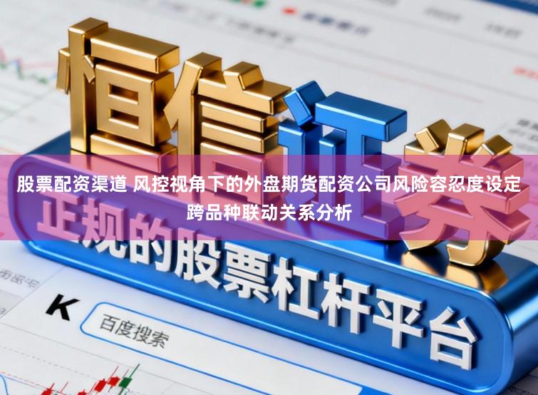 股票配资渠道 风控视角下的外盘期货配资公司风险容忍度设定跨品种联动关系分析