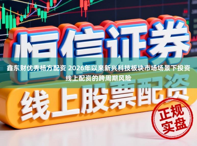 鑫东财优秀杨方配资 2026年以来新兴科技板块市场场景下投资线上配资的跨周期风险