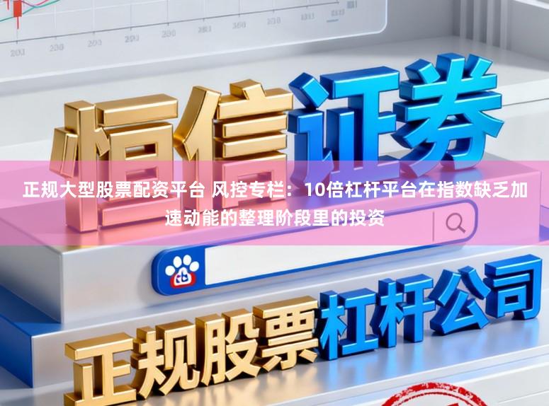 正规大型股票配资平台 风控专栏：10倍杠杆平台在指数缺乏加速动能的整理阶段里的投资