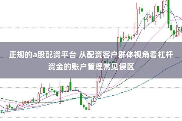 正规的a股配资平台 从配资客户群体视角看杠杆资金的账户管理常见误区