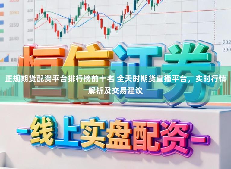 正规期货配资平台排行榜前十名 全天时期货直播平台，实时行情解析及交易建议