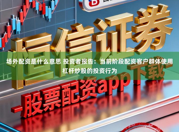 场外配资是什么意思 投资者报告：当前阶段配资客户群体使用杠杆炒股的投资行为