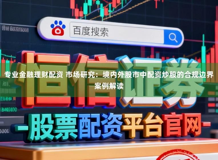 专业金融理财配资 市场研究：境内外股市中配资炒股的合规边界案例解读