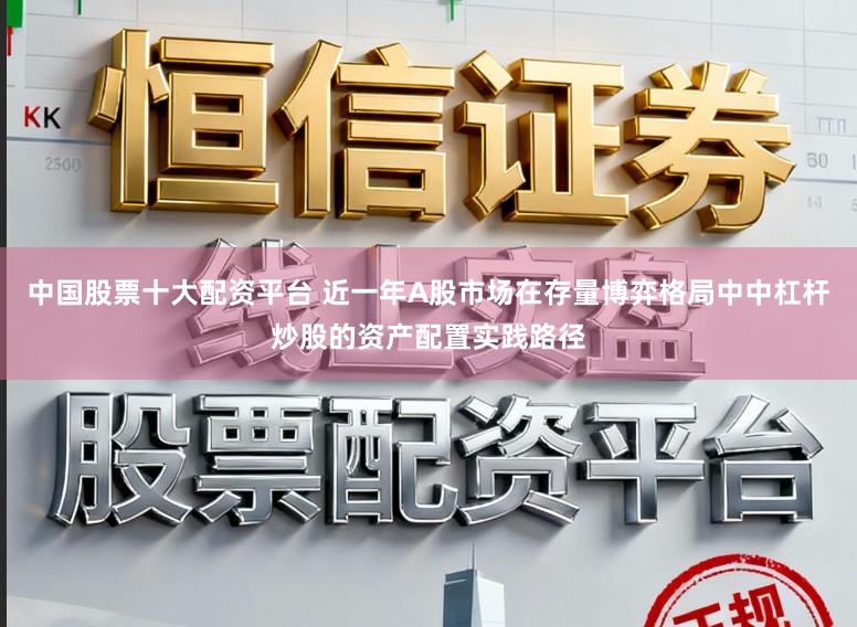 中国股票十大配资平台 近一年A股市场在存量博弈格局中中杠杆炒股的资产配置实践路径